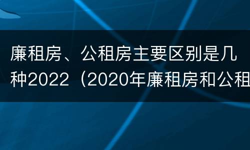 廉租房、公租房主要区别是几种2022（2020年廉租房和公租房的区别）