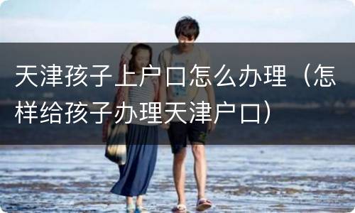 天津孩子上户口怎么办理（怎样给孩子办理天津户口）