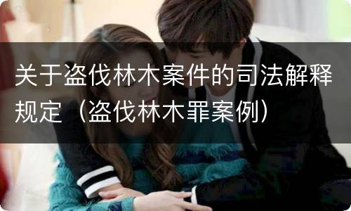 关于盗伐林木案件的司法解释规定（盗伐林木罪案例）