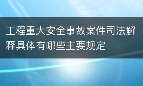 工程重大安全事故案件司法解释具体有哪些主要规定