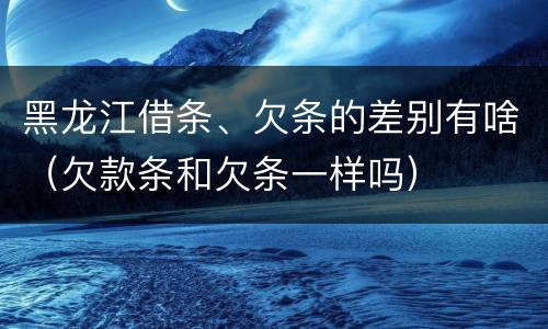 黑龙江借条、欠条的差别有啥（欠款条和欠条一样吗）