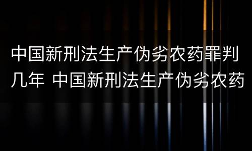 中国新刑法生产伪劣农药罪判几年 中国新刑法生产伪劣农药罪判几年以上