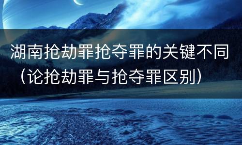 湖南抢劫罪抢夺罪的关键不同（论抢劫罪与抢夺罪区别）