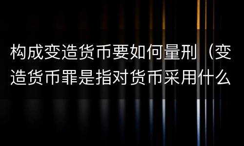 构成变造货币要如何量刑（变造货币罪是指对货币采用什么方法）