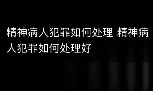 精神病人犯罪如何处理 精神病人犯罪如何处理好