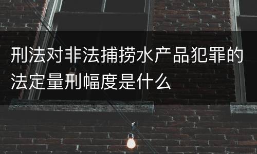 刑法对非法捕捞水产品犯罪的法定量刑幅度是什么
