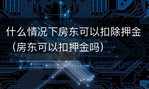 什么情况下房东可以扣除押金（房东可以扣押金吗）