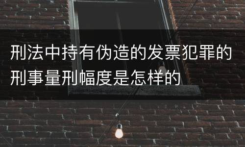 刑法中持有伪造的发票犯罪的刑事量刑幅度是怎样的