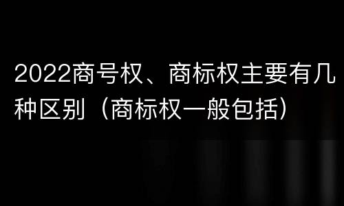 2022商号权、商标权主要有几种区别（商标权一般包括）