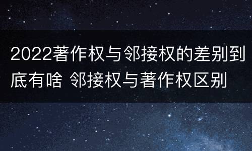 2022著作权与邻接权的差别到底有啥 邻接权与著作权区别