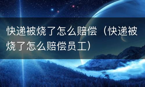 快递被烧了怎么赔偿（快递被烧了怎么赔偿员工）