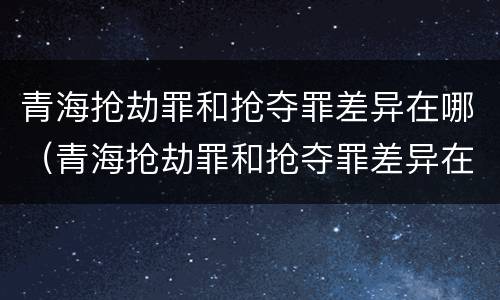 青海抢劫罪和抢夺罪差异在哪（青海抢劫罪和抢夺罪差异在哪查）
