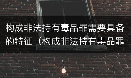 构成非法持有毒品罪需要具备的特征（构成非法持有毒品罪需要具备的特征是）
