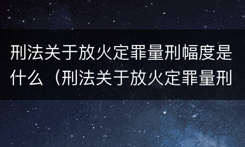 刑法关于放火定罪量刑幅度是什么(刑法关于放火定罪量刑幅度是什么规定)
