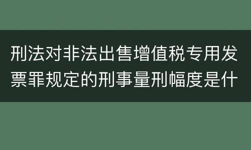 刑法对非法出售增值税专用发票罪规定的刑事量刑幅度是什么