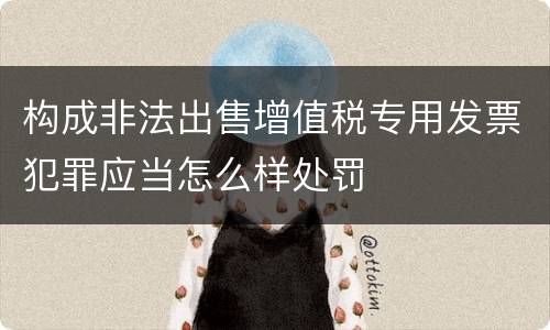 构成非法出售增值税专用发票犯罪应当怎么样处罚