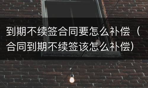 到期不续签合同要怎么补偿（合同到期不续签该怎么补偿）