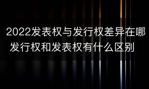 2022发表权与发行权差异在哪 发行权和发表权有什么区别