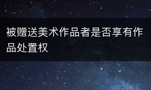被赠送美术作品者是否享有作品处置权