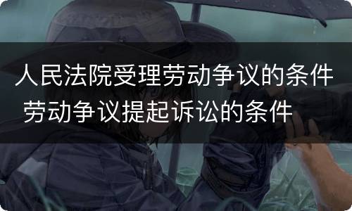 人民法院受理劳动争议的条件 劳动争议提起诉讼的条件