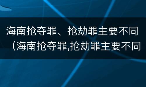 海南抢夺罪、抢劫罪主要不同（海南抢夺罪,抢劫罪主要不同判刑）