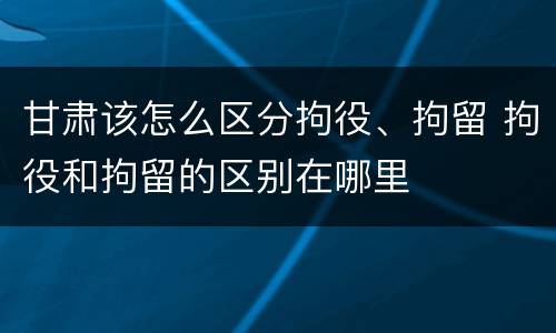 甘肃该怎么区分拘役、拘留 拘役和拘留的区别在哪里