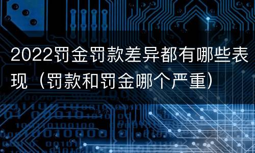 2022罚金罚款差异都有哪些表现（罚款和罚金哪个严重）
