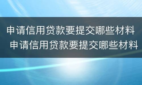 申请信用贷款要提交哪些材料 申请信用贷款要提交哪些材料才能通过