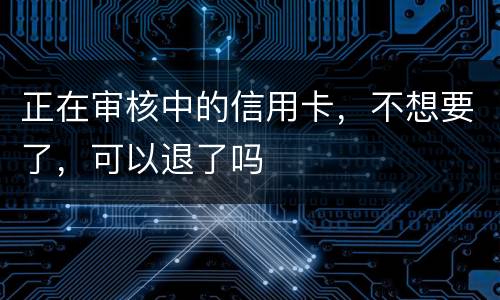 正在审核中的信用卡，不想要了，可以退了吗