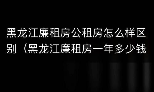 黑龙江廉租房公租房怎么样区别（黑龙江廉租房一年多少钱）