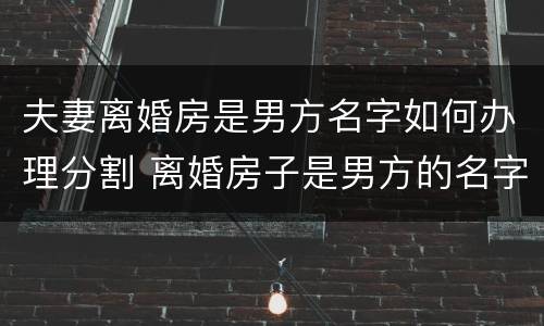夫妻离婚房是男方名字如何办理分割 离婚房子是男方的名字,女方会得到财产吗?