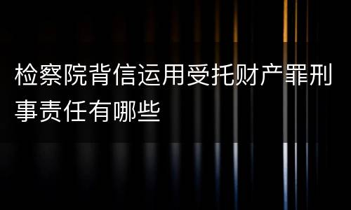 检察院背信运用受托财产罪刑事责任有哪些