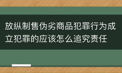 放纵制售伪劣商品犯罪行为成立犯罪的应该怎么追究责任