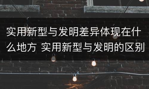 实用新型与发明差异体现在什么地方 实用新型与发明的区别是什么