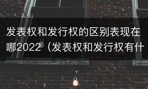 发表权和发行权的区别表现在哪2022（发表权和发行权有什么区别）