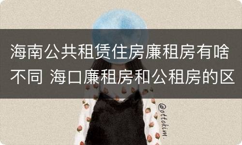 海南公共租赁住房廉租房有啥不同 海口廉租房和公租房的区别
