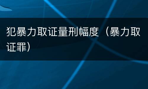 犯暴力取证量刑幅度（暴力取证罪）