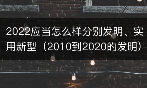 2022应当怎么样分别发明、实用新型（2010到2020的发明）