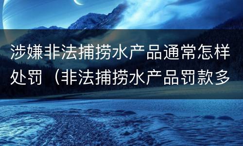 涉嫌非法捕捞水产品通常怎样处罚（非法捕捞水产品罚款多少）