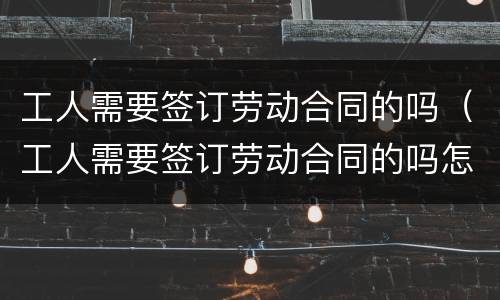 工人需要签订劳动合同的吗（工人需要签订劳动合同的吗怎么写）