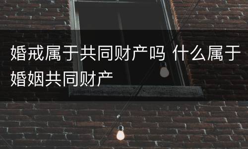 婚戒属于共同财产吗 什么属于婚姻共同财产
