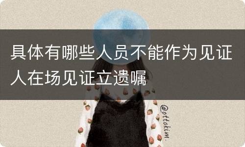 具体有哪些人员不能作为见证人在场见证立遗嘱