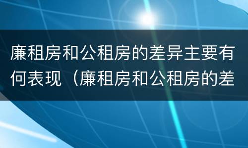 廉租房和公租房的差异主要有何表现（廉租房和公租房的差异主要有何表现）