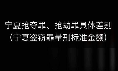 宁夏抢夺罪、抢劫罪具体差别（宁夏盗窃罪量刑标准金额）