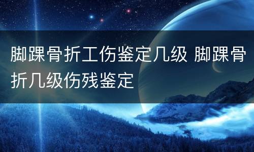 脚踝骨折工伤鉴定几级 脚踝骨折几级伤残鉴定