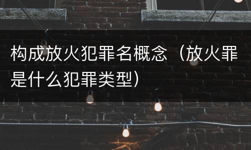 构成放火犯罪名概念（放火罪是什么犯罪类型）