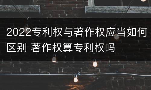2022专利权与著作权应当如何区别 著作权算专利权吗