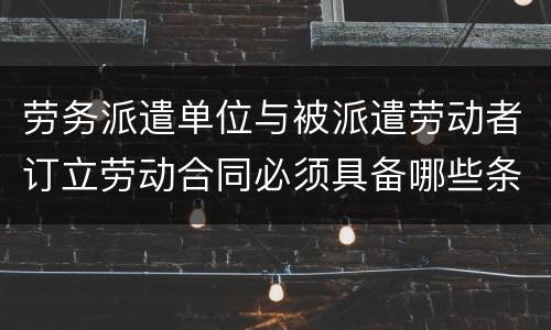 劳务派遣单位与被派遣劳动者订立劳动合同必须具备哪些条款
