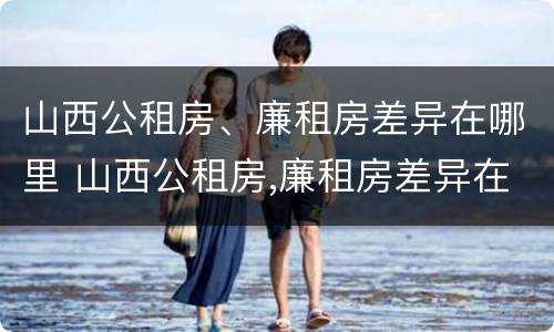 山西公租房、廉租房差异在哪里 山西公租房,廉租房差异在哪里查询
