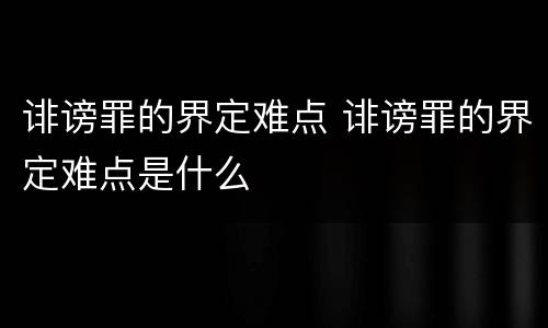 诽谤罪的界定难点 诽谤罪的界定难点是什么